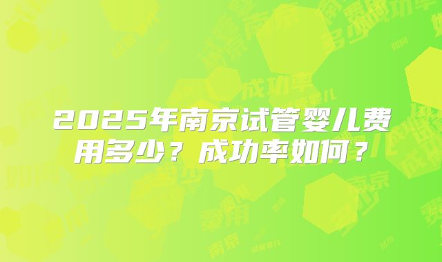 2025年南京试管婴儿费用多少？成功率如何？