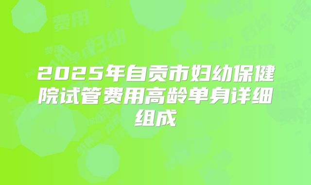 2025年自贡市妇幼保健院试管费用高龄单身详细组成