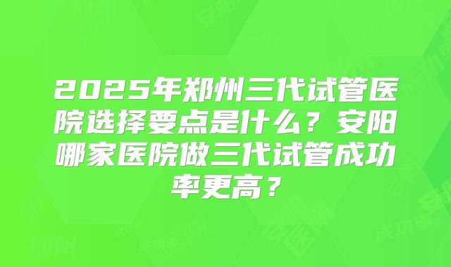 2025年郑州三代试管医院选择要点是什么?安阳哪家医院做三代试管成功率更高?