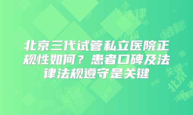 北京三代试管私立医院正规性如何？患者口碑及法律法规遵守是关键