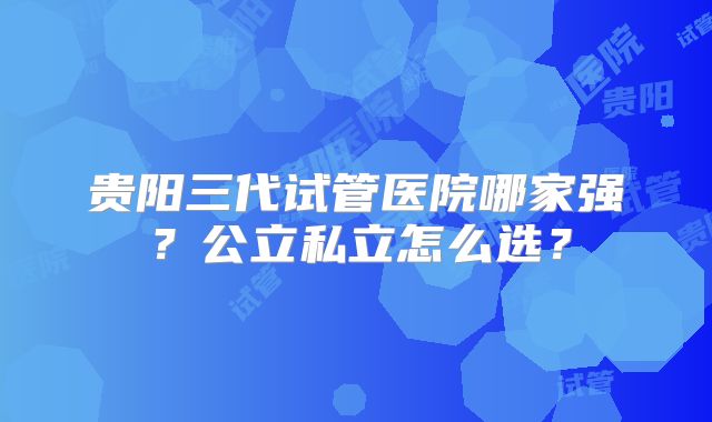 贵阳三代试管医院哪家强？公立私立怎么选？
