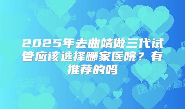 2025年去曲靖做三代试管应该选择哪家医院?有推荐的吗
