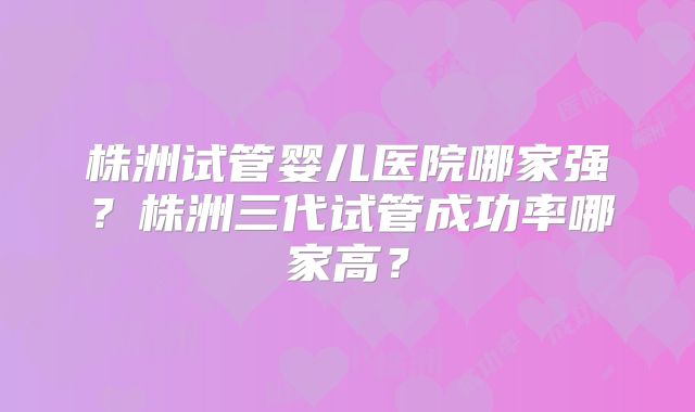 株洲试管婴儿医院哪家强？株洲三代试管成功率哪家高？