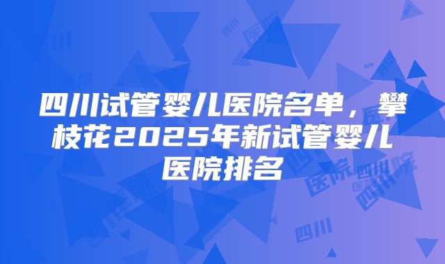 四川试管婴儿医院名单,攀枝花2025年新试管婴儿医院排名