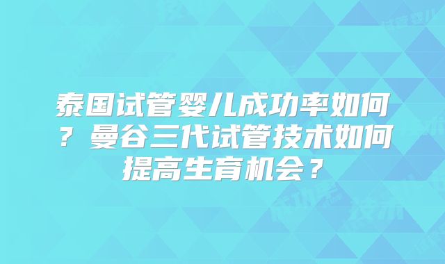 泰国试管婴儿成功率如何?曼谷三代试管技术如何提高生育机会?