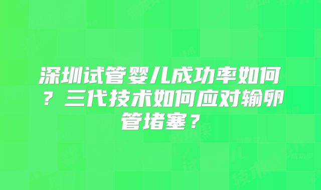 深圳试管婴儿成功率如何?三代技术如何应对输卵管堵塞?