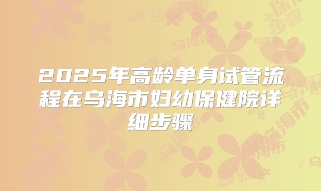 2025年高龄单身试管流程在乌海市妇幼保健院详细步骤
