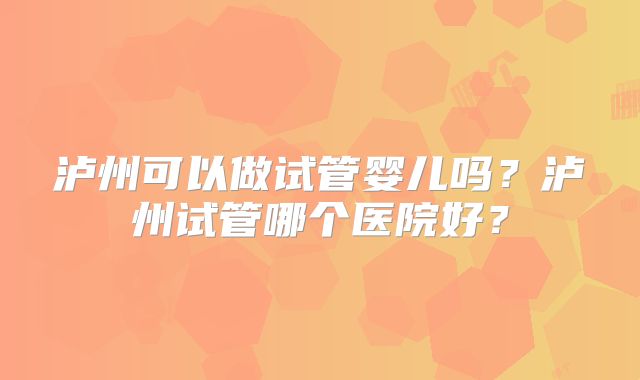 泸州可以做试管婴儿吗？泸州试管哪个医院好？