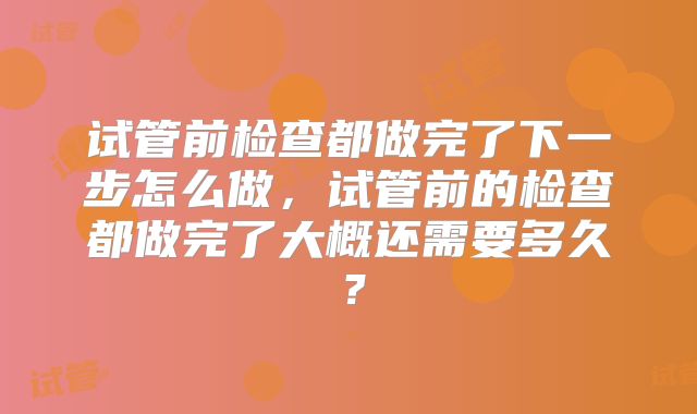 试管前检查都做完了下一步怎么做，试管前的检查都做完了大概还需要多久？