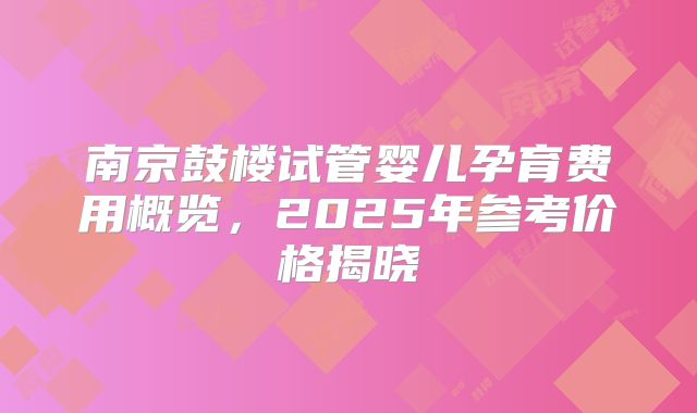 南京鼓楼试管婴儿孕育费用概览,2025年参考价格揭晓
