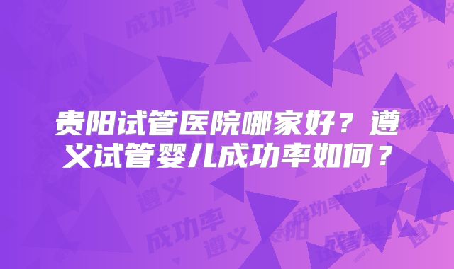 贵阳试管医院哪家好？遵义试管婴儿成功率如何？