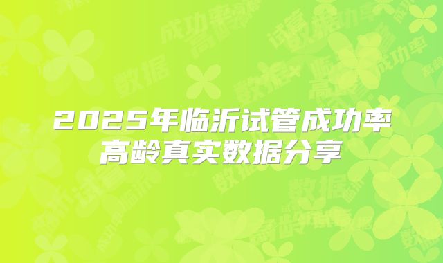 2025年临沂试管成功率高龄真实数据分享