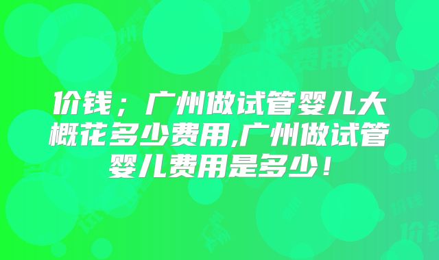 价钱;广州做试管婴儿大概花多少费用,广州做试管婴儿费用是多少!
