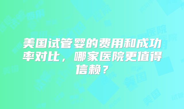 美国试管婴的费用和成功率对比,哪家医院更值得信赖?