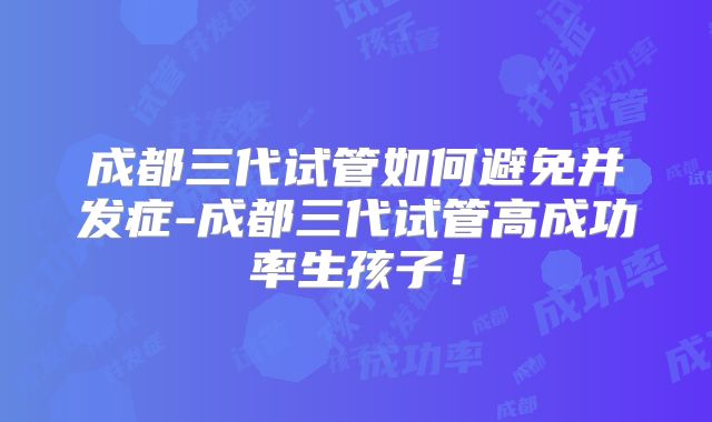 成都三代试管如何避免并发症-成都三代试管高成功率生孩子!