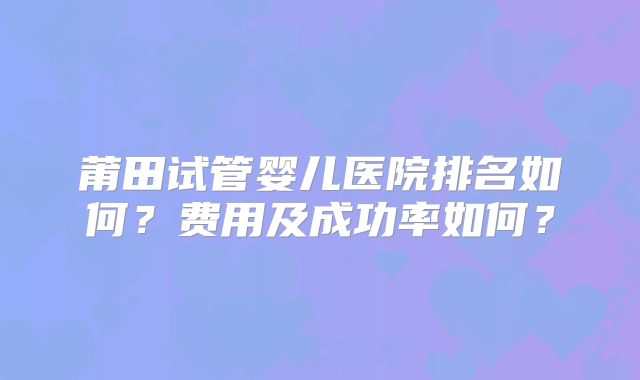 莆田试管婴儿医院排名如何?费用及成功率如何?
