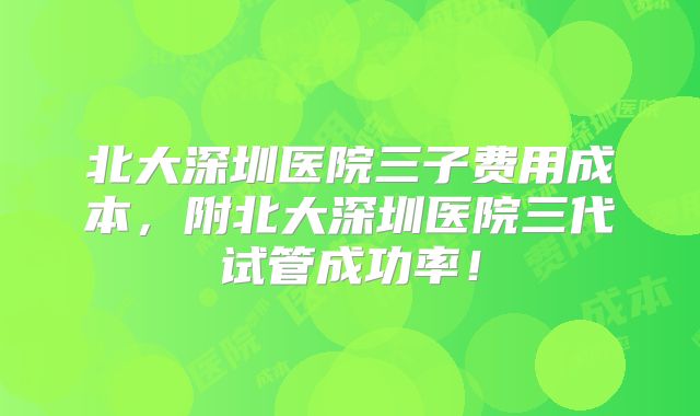 北大深圳医院三子费用成本,附北大深圳医院三代试管成功率!