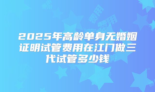 2025年高龄单身无婚姻证明试管费用在江门做三代试管多少钱