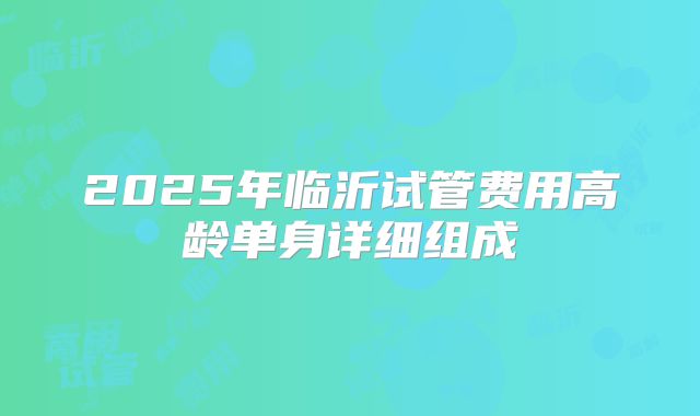 2025年临沂试管费用高龄单身详细组成