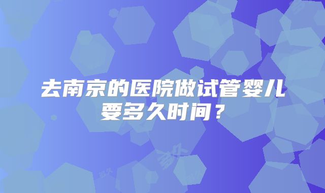 去南京的医院做试管婴儿要多久时间?