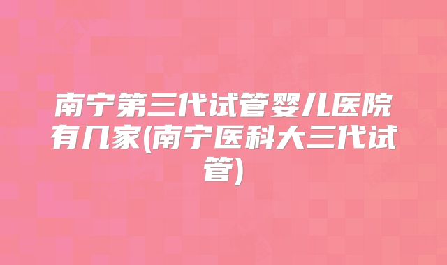 南宁第三代试管婴儿医院有几家(南宁医科大三代试管)