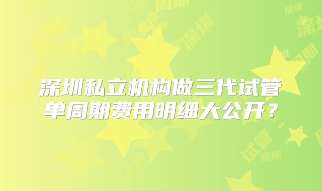 深圳私立机构做三代试管单周期费用明细大公开?