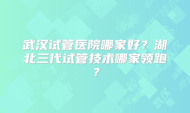 武汉试管医院哪家好?湖北三代试管技术哪家领跑?