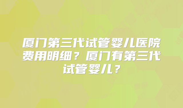 厦门第三代试管婴儿医院费用明细?厦门有第三代试管婴儿?