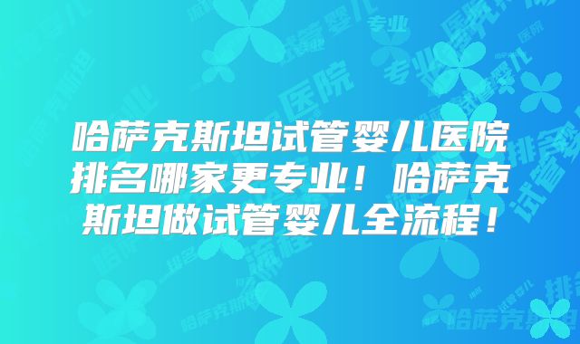 哈萨克斯坦试管婴儿医院排名哪家更专业！哈萨克斯坦做试管婴儿全流程！