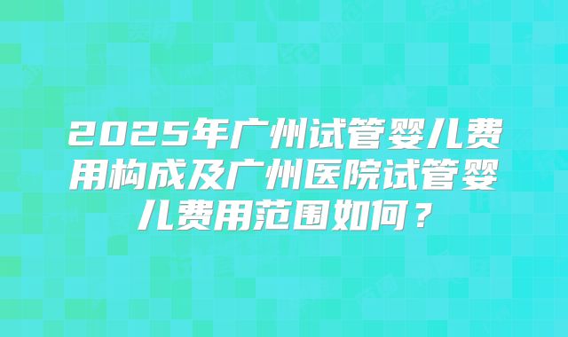 2025年广州试管婴儿费用构成及广州医院试管婴儿费用范围如何?