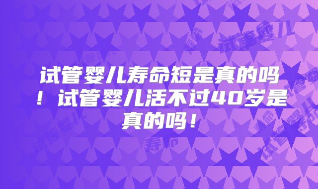 试管婴儿寿命短是真的吗!试管婴儿活不过40岁是真的吗!