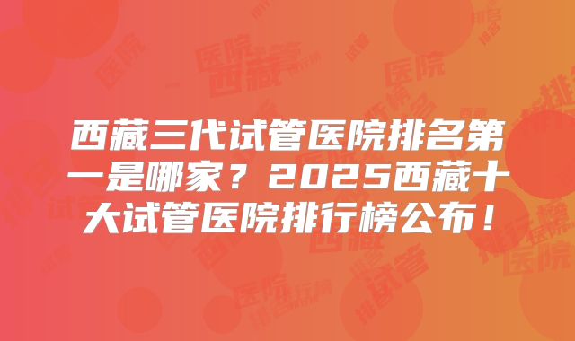 西藏三代试管医院排名第一是哪家？2025西藏十大试管医院排行榜公布！