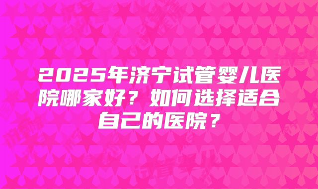 2025年济宁试管婴儿医院哪家好?如何选择适合自己的医院?