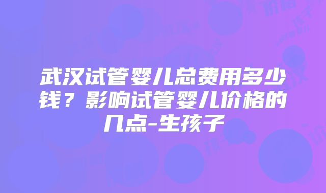 武汉试管婴儿总费用多少钱?影响试管婴儿价格的几点-生孩子