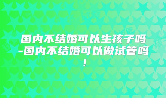 国内不结婚可以生孩子吗-国内不结婚可以做试管吗!