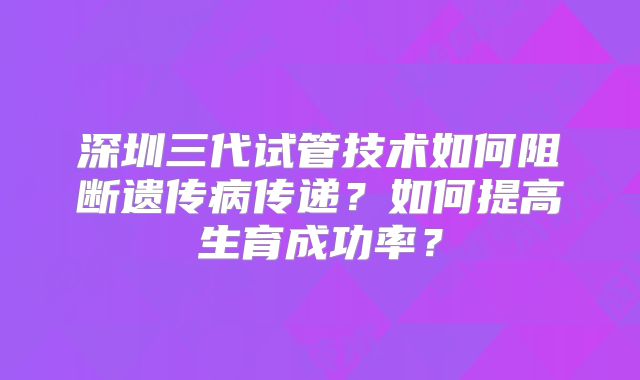 深圳三代试管技术如何阻断遗传病传递?如何提高生育成功率?