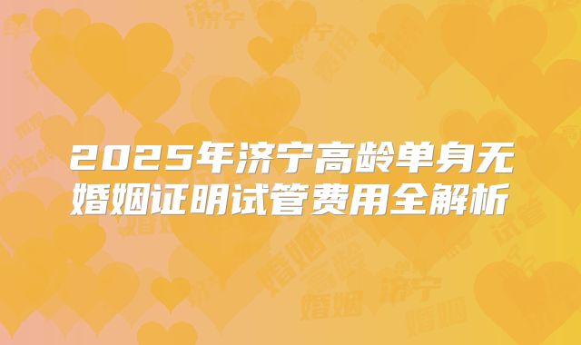 2025年济宁高龄单身无婚姻证明试管费用全解析