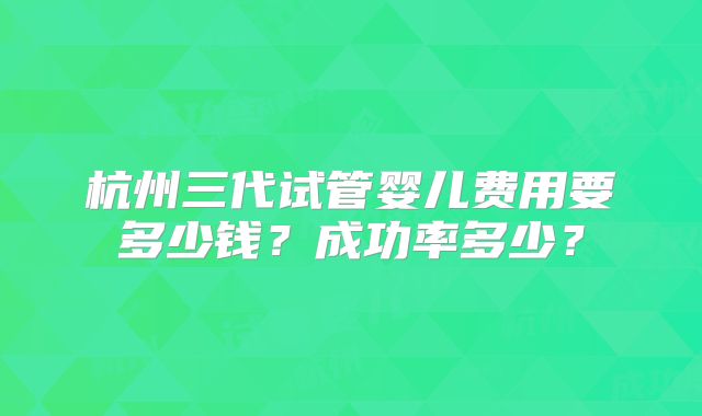 杭州三代试管婴儿费用要多少钱?成功率多少?