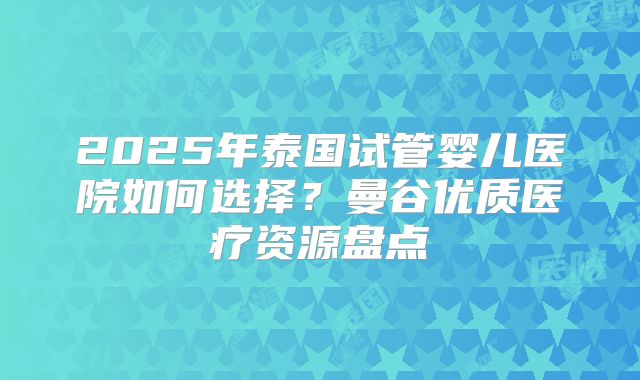 2025年泰国试管婴儿医院如何选择？曼谷优质医疗资源盘点