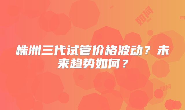 株洲三代试管价格波动？未来趋势如何？