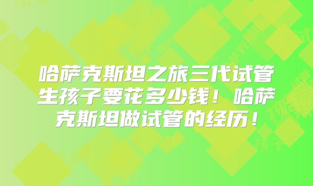 哈萨克斯坦之旅三代试管生孩子要花多少钱！哈萨克斯坦做试管的经历！