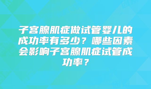 子宫腺肌症做试管婴儿的成功率有多少?哪些因素会影响子宫腺肌症试管成功率?