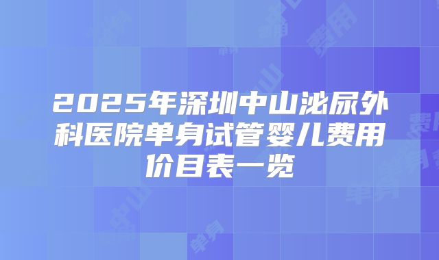 2025年深圳中山泌尿外科医院单身试管婴儿费用价目表一览