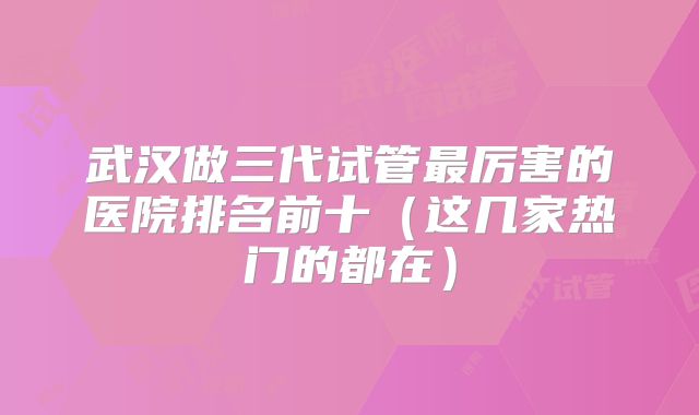 武汉做三代试管最厉害的医院排名前十(这几家热门的都在)