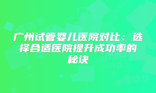 广州试管婴儿医院对比:选择合适医院提升成功率的秘诀