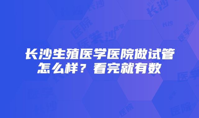 长沙生殖医学医院做试管怎么样？看完就有数
