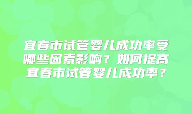 宜春市试管婴儿成功率受哪些因素影响？如何提高宜春市试管婴儿成功率？