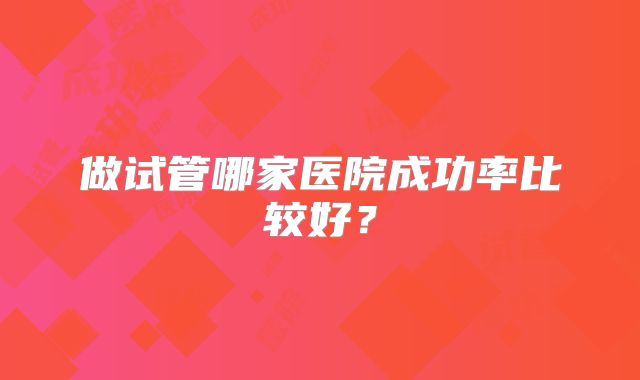 做试管哪家医院成功率比较好？