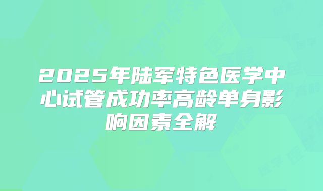 2025年陆军特色医学中心试管成功率高龄单身影响因素全解