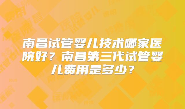 南昌试管婴儿技术哪家医院好?南昌第三代试管婴儿费用是多少?